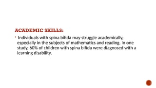 ACADEMIC SKILLS:
 Individuals with spina bifida may struggle academically,
especially in the subjects of mathematics and reading. In one
study, 60% of children with spina bifida were diagnosed with a
learning disability.
 