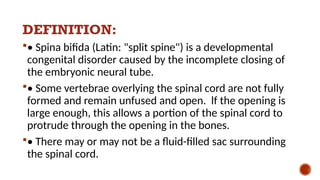 DEFINITION:
• Spina bifida (Latin: "split spine") is a developmental
congenital disorder caused by the incomplete closing of
the embryonic neural tube.
• Some vertebrae overlying the spinal cord are not fully
formed and remain unfused and open. lf the opening is
large enough, this allows a portion of the spinal cord to
protrude through the opening in the bones.
• There may or may not be a fluid-filled sac surrounding
the spinal cord.
 