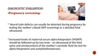 DIAGNOSTIC EVALUATION:
•Pregnancy screening:
 Neural tube defects can usually be detected during pregnancy by
testing the mother's blood (AFP screening) or a detailed fetal
ultrasound.
Increased levels of maternal serum alpha-fetoprotein (MSAFP)
should be followed up by two tests - an ultrasound of the fetal
spine and amniocentesis of the mother's amniotic fluid (to test for
alpha-fetoprotein and acetylcholinesterase).
 