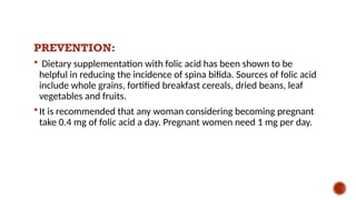 PREVENTION:
 Dietary supplementation with folic acid has been shown to be
helpful in reducing the incidence of spina bifida. Sources of folic acid
include whole grains, fortified breakfast cereals, dried beans, leaf
vegetables and fruits.
 It is recommended that any woman considering becoming pregnant
take 0.4 mg of folic acid a day. Pregnant women need 1 mg per day.
 