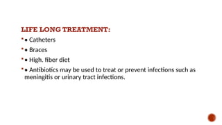 LIFE LONG TREATMENT:
• Catheters
• Braces
• High. fiber diet
• Antibiotics may be used to treat or prevent infections such as
meningitis or urinary tract infections.
 
