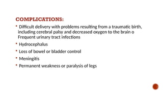 COMPLICATIONS:
 Difficult delivery with problems resulting from a traumatic birth,
including cerebral palsy and decreased oxygen to the brain o
Frequent urinary tract infections
 Hydrocephalus
 Loss of bowel or bladder control
 Meningitis
 Permanent weakness or paralysis of legs
 