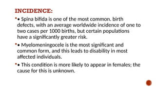 INCIDENCE:
• Spina bifida is one of the most common. birth
defects, with an average worldwide incidence of one to
two cases per 1000 births, but certain populations
have a significantly greater risk.
• Myelomeningocele is the most significant and
common form, and this leads to disability in most
affected individuals.
• This condition is more likely to appear in females; the
cause for this is unknown.
 