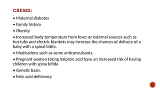 CAUSES:
• Maternal diabetes
• Family history
• Obesity
• Increased body temperature from fever or external sources such as
hot tubs and electric blankets may increase the chances of delivery of a
baby with a spinal bitifa.
• Medications such as some anticonvulsants.
• Pregnant women taking Valproic acid have an increased risk of having
children with spina bifida
• Genetic basis.
• Folic acid deficiency
 