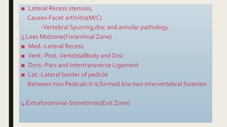 ■ Lateral Recess stenosis,
Causes-Facet arthritis(M/C)
-Vertebral Spurring,disc and annular pathology
3.Lees Midzone(Foramlinal Zone)
■ Med.-Lateral Recess
■ Vent.-Post.VertebtalBody and Disc
■ Dors.-Pars and Intertransverse Ligament
■ Lat.-Lateral border of pedicle
Between two Pedicals it is,formed b/w two intervertebral foramen
4.Extraforaminal-Sometimes(Exit Zone)
 