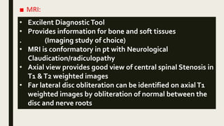 ■ MRI:
• Excilent DiagnosticTool
• Provides information for bone and soft tissues
. (Imaging study of choice)
• MRI is conformatory in pt with Neurological
Claudication/radiculopathy
• Axial view provides good view of central spinal Stenosis in
T1 &T2 weighted images
• Far lateral disc obliteration can be identified on axialT1
weighted images by obliteration of normal between the
disc and nerve roots
 
