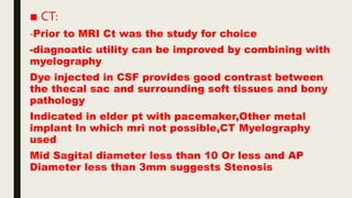 ■ CT:
-Prior to MRI Ct was the study for choice
-diagnoatic utility can be improved by combining with
myelography
Dye injected in CSF provides good contrast between
the thecal sac and surrounding soft tissues and bony
pathology
Indicated in elder pt with pacemaker,Other metal
implant In which mri not possible,CT Myelography
used
Mid Sagital diameter less than 10 Or less and AP
Diameter less than 3mm suggests Stenosis
 