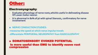 Other:
Electromyography:
- Evaluates physiology of nerve roots,whichis useful in delineating disease
Of Lower motor neuron
- It is abnormal in 80% of pt with spinal Stenosis, confirmatory for nerve
involvement
■ NERVE CONDUCTION STUDIES:
-measurea the speed at which nerve impulse travels
-differentiate PERIPHERAL NEUROPATHY from RADICULOPATHY
■ SOMATOSENSORY EVOKED POTENTIAL
Is more useful than EMG to identify neeve root
compression
 