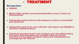 • TREATMENT
Non-operative:
■ NSAIDS
■ Medical-like opioids and actaminophen(first drug of choice for
Osteoarthritis
■ Gabapentin anticonvulsant and analgesics useful in neuropathic
pain syndrome
■ Gabapentin found to be more effective with physio and NSAIDS to
increase walking distance
■ Calcitonin hormone found to be analgesic and anti inflammatory,
Increases Beta-Endorphin and neuronal influx of calcium
ions.that in cns,causes Analgesic effect,anti inflammatory by
prostaglandin E2 Release
 