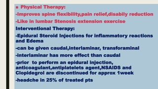 ■ Physical Therapy:
-Improves spine flexibility,pain relief,disabily reduction
-Like in lumbar Stenosis extension exercise
Interventional Therapy:
-Epidural Steroid Injections for inflammatory reactions
and Edema
-can be given caudal,interlaminar, transforaminal
-interlaminar has more effect than caudal
-prior to perform an epidural injection,
anticoagulant,antiplatelets agent,NSAIDS and
Clopidegrol are discontinued for approx 1week
-headche in 25% of treated pts
 