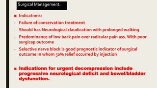 Surgical Management:
■ Indications:
- Failure of conservation treatment
- Should has Neurological claudication with prolonged walking
- Predominance of low back pain over radicular pain ass. With poor
surgicap outcome
- Selective nerve block is good prognostic indicator of surgical
outcome In whom 50% relief occurred by injection
■ Indicationn for urgent decompression include
progressive neurological deficit and bowel/bladder
dysfunction.
 