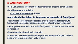 ■ LAMINECTOMY-
-Gold Std. Surgical treatment for decompression of spinal canal Stenosis
-Provides space and visibility
“POSTERIOR APPROACH” is used
-care should be taken to to preserve capusle of facet joint
-In posterolateral approach dissection should be extended laterally to
transverse bprocess,to maintain integrith of interatransverse ligament
-decompression carried out from half of spinous process, above and below
compression
-Decompression should begin centrally
-to remove LF curette used,kerrison pouch to remove inf. Aspect of laina
using LF,in above carried out uptu LF ends
 
