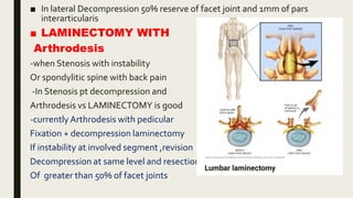 ■ In lateral Decompression 50% reserve of facet joint and 1mm of pars
interarticularis
■ LAMINECTOMY WITH
Arthrodesis
-when Stenosis with instability
Or spondylitic spine with back pain
-In Stenosis pt decompression and
Arthrodesis vs LAMINECTOMY is good
-currently Arthrodesis with pedicular
Fixation + decompression laminectomy
If instability at involved segment ,revision
Decompression at same level and resection
Of greater than 50% of facet joints
 