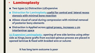 • Laminoplasty
■ Two types (1) Distraction (2)Expansive
■ Distraction for Laminoplasty-useful for central and lateral recess
stenosis with minimal bone resection
■ Allows visual of canal during compression with minimal removal
of posterior bony elements
■ Distraction is Applied across spinal proess, increases 1 cm
interlaminar space
(2) Expensive Laminoplasty- opening of one side lamina using other
side as hinge,bone grafts from excised spinous process are placed in
opened laminae & fixed with braided wire or sutures
It has long term outcome is poor
 