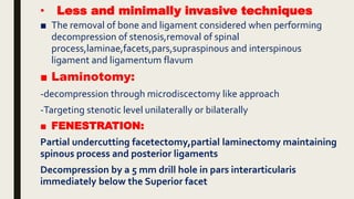 • Less and minimally invasive techniques
■ The removal of bone and ligament considered when performing
decompression of stenosis,removal of spinal
process,laminae,facets,pars,supraspinous and interspinous
ligament and ligamentum flavum
■ Laminotomy:
-decompression through microdiscectomy like approach
-Targeting stenotic level unilaterally or bilaterally
■ FENESTRATION:
Partial undercutting facetectomy,partial laminectomy maintaining
spinous process and posterior ligaments
Decompression by a 5 mm drill hole in pars interarticularis
immediately below the Superior facet
 