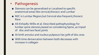 • Pathogenesis
■ Stenosis can be generalized or Localised to specific
anatomical areas like cervical,thoracic and Lumbar
■ M/C in Lumbar Region,but Cervical also frequent,thoracic
Rare
■ AS Kirkadly-Willis et al. Described pathophysiology for
lumbar spine stenosis,based on considering Spine ,as tripod
of disc and two facet joints
■ At birth annulus and nucleus pulposus has 50% of disc area
■ With time demarcation between both decreases with
increase in collagen
 