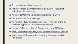■ As chondroitin sulfate decreases,
■ Ratio of Keratin sulphate/chondroitin sulfate (⬆️ses),that
dehydrate disc over time
■ Annulus contain type 2 collagen (60%),Type 1 (40%)
■ Disc mainly hasType 2 collagen
■ As with timeType 1 Collagen Increase, Hydration of the disc
decrease (type 1 ass. With less water content)
■ Nucleus Pulposus 77-85% & Annulus has 70- 78%Water
■ With Degeneration of disc,water content drops Less than 70
■ Initial stage of degeneration is tearing of annulus leads to
RedialTear
 