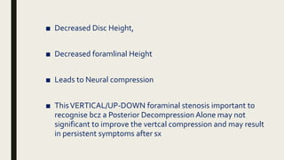 ■ Decreased Disc Height,
■ Decreased foramlinal Height
■ Leads to Neural compression
■ ThisVERTICAL/UP-DOWN foraminal stenosis important to
recognise bcz a Posterior Decompression Alone may not
significant to improve the vertcal compression and may result
in persistent symptoms after sx
 