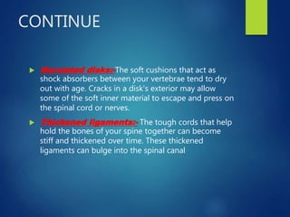 CONTINUE
 Herniated disks:-The soft cushions that act as
shock absorbers between your vertebrae tend to dry
out with age. Cracks in a disk's exterior may allow
some of the soft inner material to escape and press on
the spinal cord or nerves.
 Thickened ligaments:- The tough cords that help
hold the bones of your spine together can become
stiff and thickened over time. These thickened
ligaments can bulge into the spinal canal
 