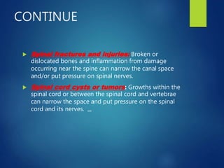CONTINUE
 Spinal fractures and injuries: Broken or
dislocated bones and inflammation from damage
occurring near the spine can narrow the canal space
and/or put pressure on spinal nerves.
 Spinal cord cysts or tumors: Growths within the
spinal cord or between the spinal cord and vertebrae
can narrow the space and put pressure on the spinal
cord and its nerves. ,,,
 