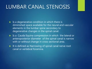 LUMBAR CANAL STENOSIS
 Is a degenerative condition in which there is
diminished space available for the neural and vascular
elements in the lumbar spine secondary to
degenerative changes in the spinal canal.
 Is a Cauda Equina compression in which the lateral or
anteroposterior diameter of the spinal canal is narrow
with or without change in cross sectional area.
 It is defined as Narrowing of spinal canal nerve root
canal or vertebral foramina.
 