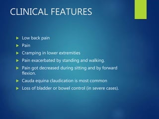 CLINICAL FEATURES
 Low back pain
 Pain
 Cramping in lower extremities
 Pain exacerbated by standing and walking.
 Pain got decreased during sitting and by forward
flexion.
 Cauda equina claudication is most common
 Loss of bladder or bowel control (in severe cases).
 