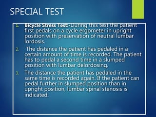 SPECIAL TEST
1. Bicycle Stress Test:-During this test the patient
first pedals on a cycle ergometer in upright
position with preservation of neutral lumbar
lordosis.
2. The distance the patient has pedaled in a
certain amount of time is recorded. The patient
has to pedal a second time in a slumped
position with lumbar delordosing.
3. The distance the patient has pedaled in the
same time is recorded again. If the patient can
pedal further in slumped position than in
upright position, lumbar spinal stenosis is
indicated.
 