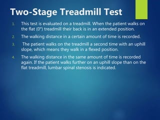Two-Stage Treadmill Test
1. This test is evaluated on a treadmill. When the patient walks on
the flat (0°) treadmill their back is in an extended position.
2. The walking distance in a certain amount of time is recorded.
3. The patient walks on the treadmill a second time with an uphill
slope, which means they walk in a flexed position.
4. The walking distance in the same amount of time is recorded
again. If the patient walks further on an uphill slope than on the
flat treadmill, lumbar spinal stenosis is indicated.
 