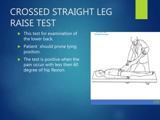 CROSSED STRAIGHT LEG
RAISE TEST
 This test for examination of
the lower back.
 Patient should prone lying
position.
 The test is positive when the
pain occur with less then 60
degree of hip flexion.
 