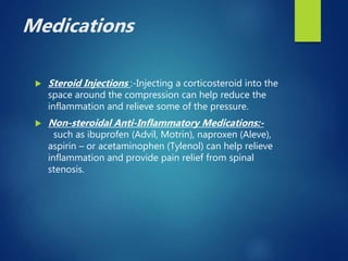 Medications
 Steroid Injections :-Injecting a corticosteroid into the
space around the compression can help reduce the
inflammation and relieve some of the pressure.
 Non-steroidal Anti-Inflammatory Medications:-
such as ibuprofen (Advil, Motrin), naproxen (Aleve),
aspirin – or acetaminophen (Tylenol) can help relieve
inflammation and provide pain relief from spinal
stenosis.
 