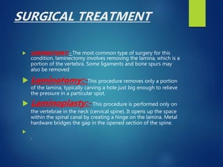 SURGICAL TREATMENT
 LEMINECTOMY:- The most common type of surgery for this
condition, laminectomy involves removing the lamina, which is a
portion of the vertebra. Some ligaments and bone spurs may
also be removed
 Laminotomy:-This procedure removes only a portion
of the lamina, typically carving a hole just big enough to relieve
the pressure in a particular spot.
 Laminoplasty:- This procedure is performed only on
the vertebrae in the neck (cervical spine). It opens up the space
within the spinal canal by creating a hinge on the lamina. Metal
hardware bridges the gap in the opened section of the spine.

.
 