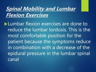 Spinal Mobility and Lumbar
Flexion Exercises
Lumbar flexion exercises are done to
reduce the lumbar lordosis. This is the
most comfortable position for the
patient because the symptoms reduce
in combination with a decrease of the
epidural pressure in the lumbar spinal
canal
 