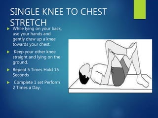 SINGLE KNEE TO CHEST
STRETCH
 While lying on your back,
use your hands and
gently draw up a knee
towards your chest.
 Keep your other knee
straight and lying on the
ground.
 Repeat 5 Times Hold 15
Seconds
 Complete 1 set Perform
2 Times a Day.
 