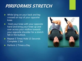 PIRIFORMIS STRETCH
 While lying on your back and leg
crossed on top of your opposite
knee.
 Hold your knee with your opposite
hand and bring your knee up and
over across your midline towards
your opposite shoulder for a stretch
felt in the buttock.
 Repeat 5 Times Hold 15 Seconds
Complete 1 Set
 Perform 2 Times a Day
 