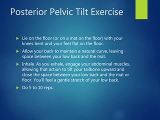 Posterior Pelvic Tilt Exercise
 Lie on the floor (or on a mat on the floor) with your
knees bent and your feet flat on the floor.
 Allow your back to maintain a natural curve, leaving
space between your low back and the mat.
 Inhale. As you exhale, engage your abdominal muscles,
allowing that action to tilt your tailbone upward and
close the space between your low back and the mat or
floor. You'll feel a gentle stretch of your low back.
 Do 5 to 10 reps.
 