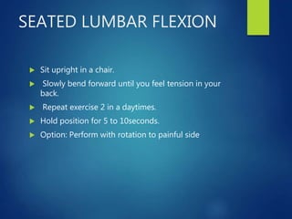 SEATED LUMBAR FLEXION
 Sit upright in a chair.
 Slowly bend forward until you feel tension in your
back.
 Repeat exercise 2 in a daytimes.
 Hold position for 5 to 10seconds.
 Option: Perform with rotation to painful side
 