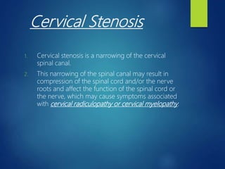 Cervical Stenosis
1. Cervical stenosis is a narrowing of the cervical
spinal canal.
2. This narrowing of the spinal canal may result in
compression of the spinal cord and/or the nerve
roots and affect the function of the spinal cord or
the nerve, which may cause symptoms associated
with cervical radiculopathy or cervical myelopathy.
 