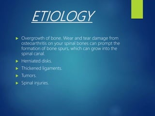 ETIOLOGY
 Overgrowth of bone. Wear and tear damage from
osteoarthritis on your spinal bones can prompt the
formation of bone spurs, which can grow into the
spinal canal.
 Herniated disks.
 Thickened ligaments.
 Tumors.
 Spinal injuries.
 