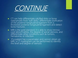 CONTINUE
 CT can help differentiate calcified disks or bone
osteophytes from “soft disks,” differentiate ossification
of the posterior longitudinal ligament from a
thickened posterior longitudinal ligament and detect
bone fractures .
 MRI is the gold standard; it is able to show intrinsic
cord abnormalities, the degree of spinal stenosis, and
differentiate other conditions such as tumors,
hematoma, or infection.
 If a patient has a pacemaker and cannot obtain an
MRI, a CT myelogram can be performed to identify
the level and degree of stenosis.
 