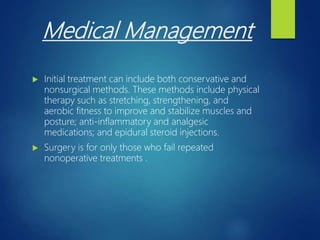 Medical Management
 Initial treatment can include both conservative and
nonsurgical methods. These methods include physical
therapy such as stretching, strengthening, and
aerobic fitness to improve and stabilize muscles and
posture; anti-inflammatory and analgesic
medications; and epidural steroid injections.
 Surgery is for only those who fail repeated
nonoperative treatments .
 