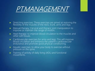 PT.MANAGEMENT
 Stretching exercises: These exercises are aimed at restoring the
flexibility of the muscles of the neck, trunk, arms and legs.
 Manual therapy: Cervical and thoracic joint manipulation to
improve or maintain the range of motion.
 Heat therapy: to improve blood circulation to the muscles and
other soft tissues.
 Cardiovascular exercises for arms and legs: This will improve
blood circulation and enhance the patient's cardiovascular
endurance and promote good physical conditioning.
 Aquatic exercises: to allow your body to exercise without
pressure on the spine.
 Training of activity of daily living (ADL) and functional
movements.
 