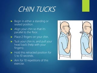CHIN TUCKS
 Begin in either a standing or
seated position.
 Align your chin so that it’s
parallel to the floor.
 Place 2 fingers on your chin.
 Tuck your chin in, and pull your
head back (help with your
fingers).
 Hold this retracted position for
5 to 10 seconds.
 Aim for 10 repetitions of this
exercise.
 
