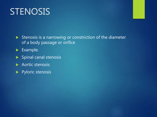 STENOSIS
 Stenosis is a narrowing or constriction of the diameter
of a body passage or orifice
 Example.
 Spinal canal stenosis
 Aortic stenosis
 Pyloric stenosis
 