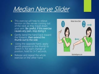 Median Nerve Slider
 This exercise will help to relieve
tension on the nerves coming out
of the neck as they travel down
your arm. Be careful, if this exercise
causes any pain, stop doing it.
 Gently bend the hand back toward
the forearm, then extend the
thumb out to the side.
 Using the opposite hand, apply
gentle pressure on the thumb to
stretch it. For each change of
position, hold for 3–7 seconds.
 Release and repeat the whole
exercise on the other hand.
 