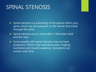SPINAL STENOSIS
 Spinal stenosis is a narrowing of the spaces within your
spine, which can put pressure on the nerves that travel
through the spine.
 Spinal stenosis occurs most often in the lower back
and the neck.
 Some people with spinal stenosis may not have
symptoms. Others may experience pain, tingling,
numbness and muscle weakness. Symptoms can
worsen over time.
 