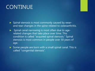 CONTINUE
 Spinal stenosis is most commonly caused by wear-
and-tear changes in the spine related to osteoarthritis.
 Spinal canal narrowing is most often due to age-
related changes that take place over time. This
condition is called "acquired spinal stenosis." Spinal
stenosis is most common in people over 50 years of
age.
 Some people are born with a small spinal canal. This is
called "congenital stenosis”.
 