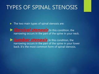 TYPES OF SPINAL STENOSIS
 The two main types of spinal stenosis are:
 Cervical stenosis. In this condition, the
narrowing occurs in the part of the spine in your neck.
 Lumbar stenosis. In this condition, the
narrowing occurs in the part of the spine in your lower
back. It's the most common form of spinal stenosis.
 