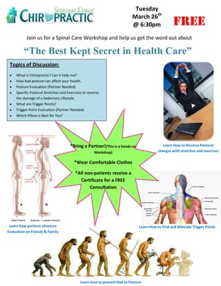 Tuesday
                                                                          March 26th
                                                                          @ 6:30pm                FREE
           Join us for a Spinal Care Workshop and help us get the word out about

         “The Best Kept Secret in Health Care”
 Topics of Discussion:
     What is Chiropractic? Can it help me?
     How bad posture can affect your health.
     Posture Evaluation (Partner Needed)
     Specific Postural Stretches and Exercises to reverse
     the damage of a Sedentary Lifestyle.
     What are Trigger Points?
     Trigger Point Evaluation (Partner Needed)
     Which Pillow is Best for You?




                                      *Bring a Partner!(This is a hands-on                  Learn How to Reverse Postural
                                                      Workshop)                          changes with stretches and exercises

                                         *Wear Comfortable Clothes

                                          *All non-patients receive a
                                            Certificate for a FREE
                                                 Consultation




 Learn how perform aPosture                                                   Learn How to Find and Alleviate Trigger Points
Evaluation on Friends & Family




                                             Learn how to prevent Bad to Posture
 