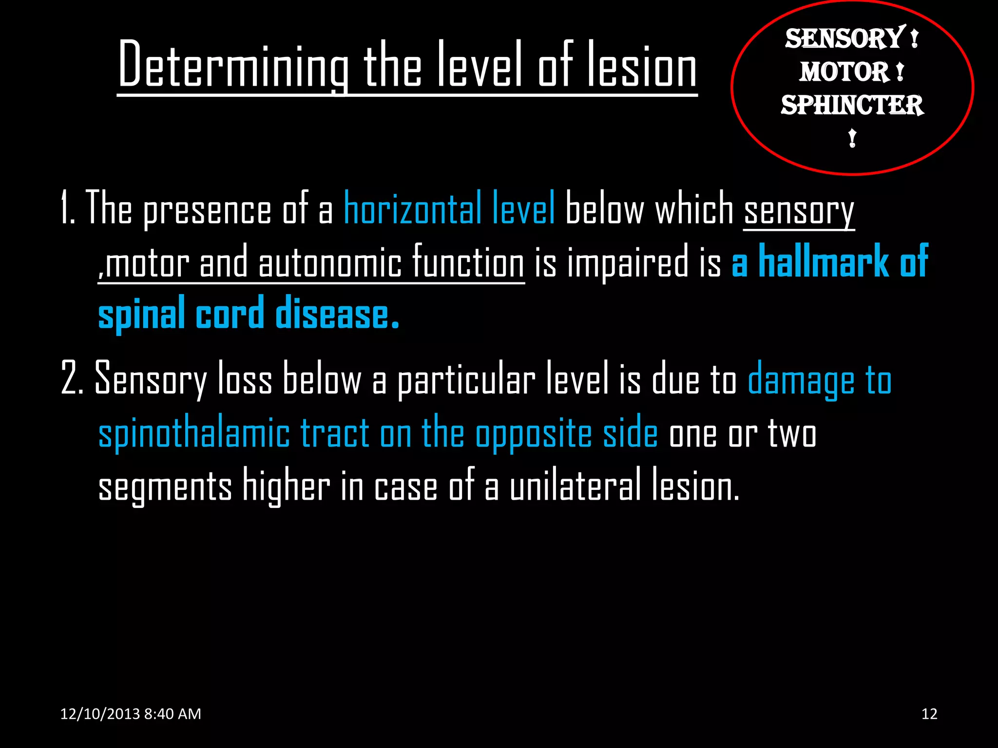 Determining the level of lesion

SENSORY !
MOTOR !
SPHINCTER
!

1. The presence of a horizontal level below which sensory
,motor and autonomic function is impaired is a hallmark of
spinal cord disease.
2. Sensory loss below a particular level is due to damage to
spinothalamic tract on the opposite side one or two
segments higher in case of a unilateral lesion.

12/10/2013 8:40 AM

12

 