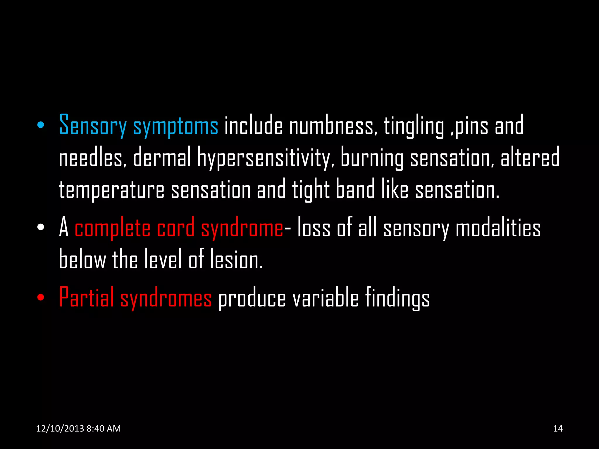 • Sensory symptoms include numbness, tingling ,pins and
needles, dermal hypersensitivity, burning sensation, altered
temperature sensation and tight band like sensation.
• A complete cord syndrome- loss of all sensory modalities
below the level of lesion.
• Partial syndromes produce variable findings

12/10/2013 8:40 AM

14

 